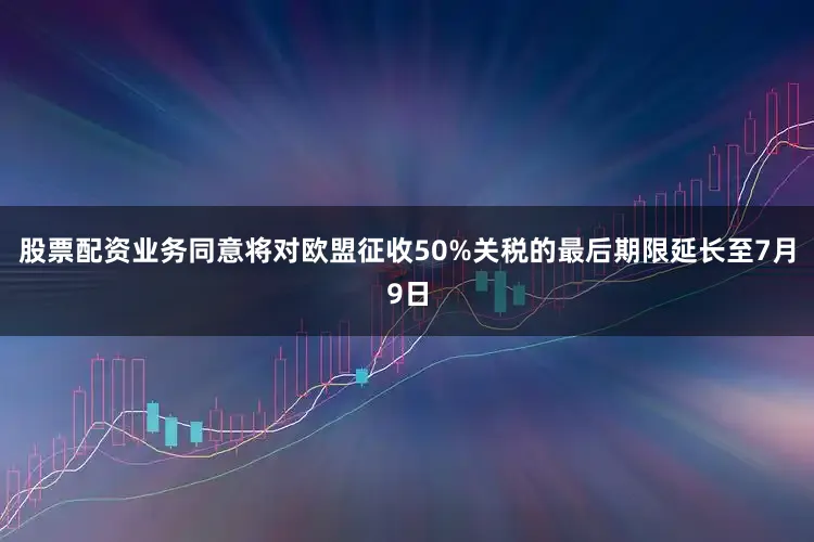 股票配资业务同意将对欧盟征收50%关税的最后期限延长至7月9日