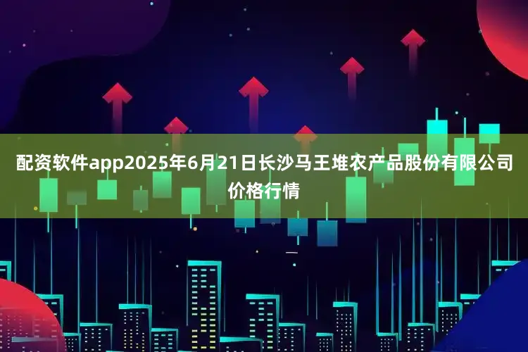 配资软件app2025年6月21日长沙马王堆农产品股份有限公司价格行情