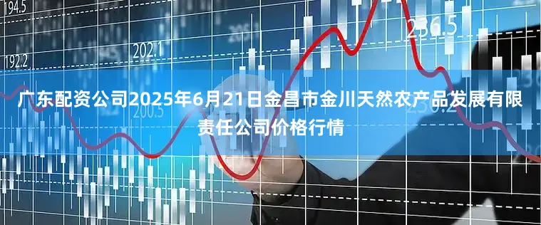 广东配资公司2025年6月21日金昌市金川天然农产品发展有限责任公司价格行情