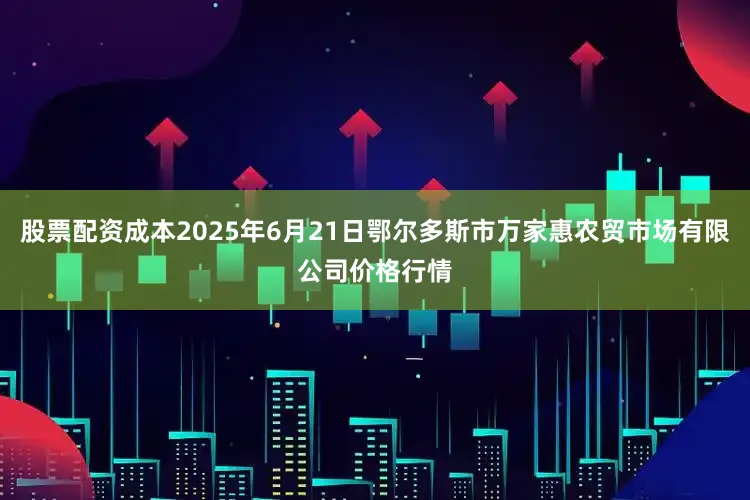 股票配资成本2025年6月21日鄂尔多斯市万家惠农贸市场有限公司价格行情
