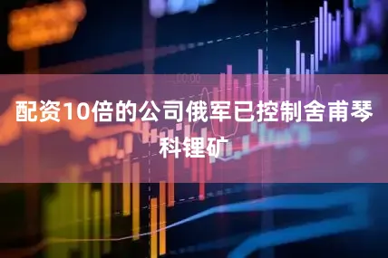 配资10倍的公司俄军已控制舍甫琴科锂矿