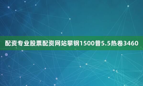 配资专业股票配资网站攀钢1500普5.5热卷3460
