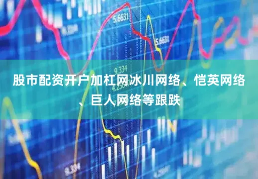 股市配资开户加杠网冰川网络、恺英网络、巨人网络等跟跌