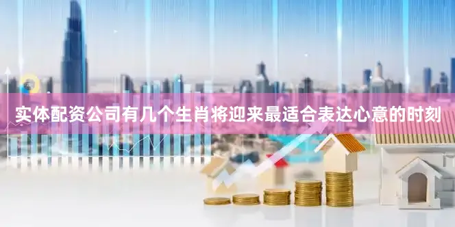 实体配资公司有几个生肖将迎来最适合表达心意的时刻
