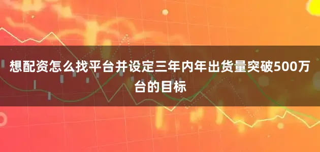 想配资怎么找平台并设定三年内年出货量突破500万台的目标
