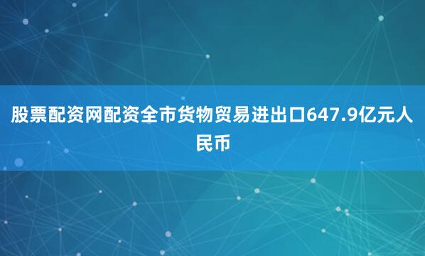 股票配资网配资全市货物贸易进出口647.9亿元人民币