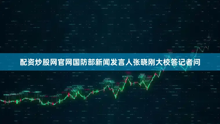 配资炒股网官网国防部新闻发言人张晓刚大校答记者问