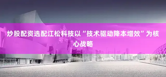 炒股配资选配江松科技以“技术驱动降本增效”为核心战略