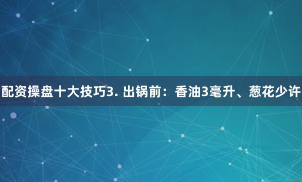 配资操盘十大技巧3. 出锅前：香油3毫升、葱花少许