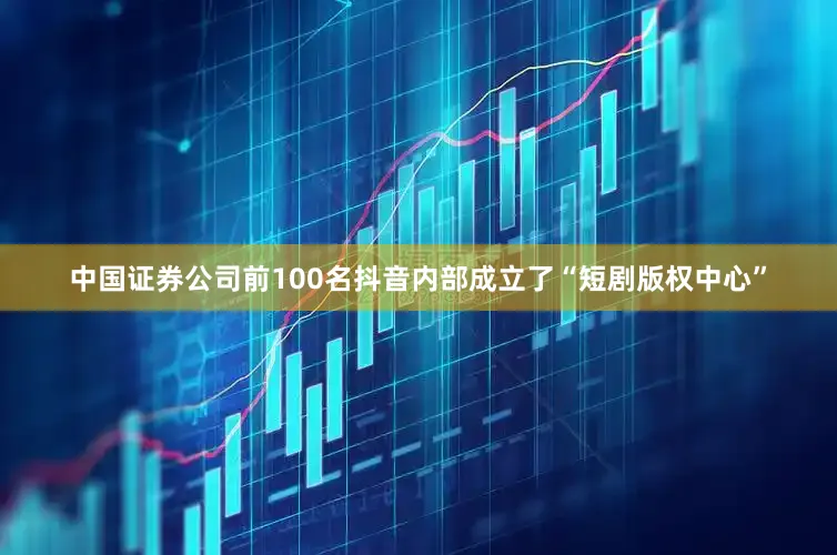 中国证券公司前100名抖音内部成立了“短剧版权中心”