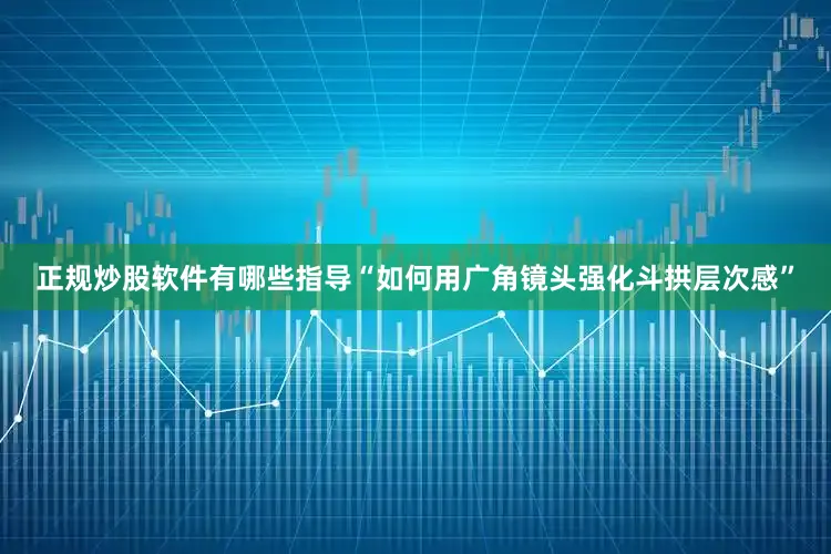 正规炒股软件有哪些指导“如何用广角镜头强化斗拱层次感”