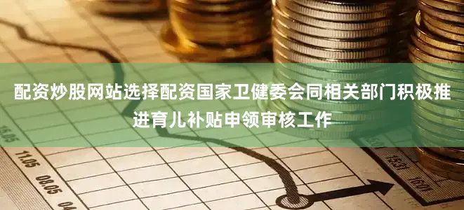 配资炒股网站选择配资国家卫健委会同相关部门积极推进育儿补贴申领审核工作