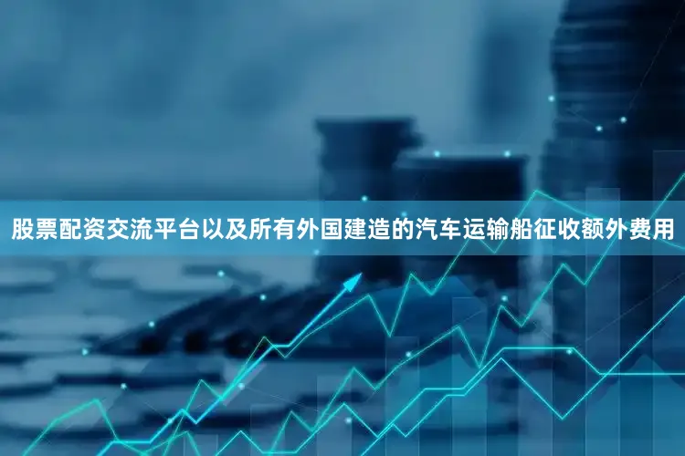 股票配资交流平台以及所有外国建造的汽车运输船征收额外费用