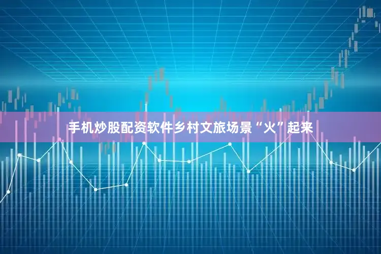 手机炒股配资软件乡村文旅场景“火”起来