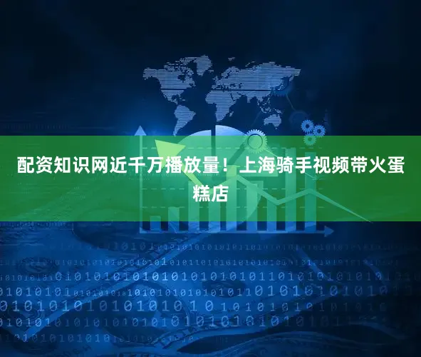 配资知识网近千万播放量！上海骑手视频带火蛋糕店